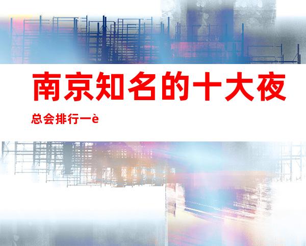 南京知名的十大夜总会排行一览，这篇文章告诉你。