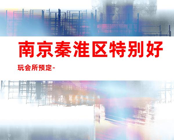 南京秦淮区特别好玩会所预定-专业在线预订 – 南京秦淮商务KTV