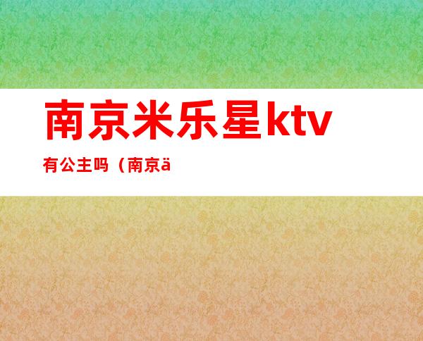 南京米乐星ktv有公主吗(南京中山南路米乐星ktv电话)