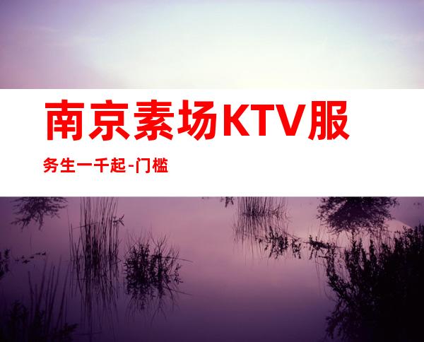 南京素场KTV服务生一千起-门槛低主推新人