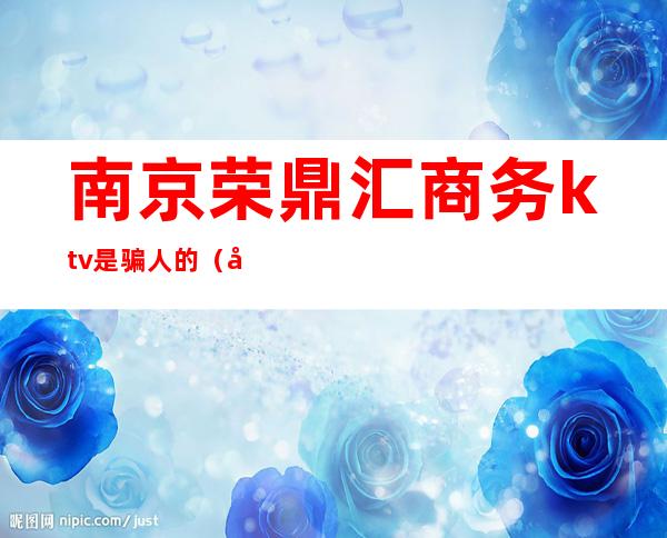 南京荣鼎汇商务ktv是骗人的(南京荣鼎汇正规吗?)