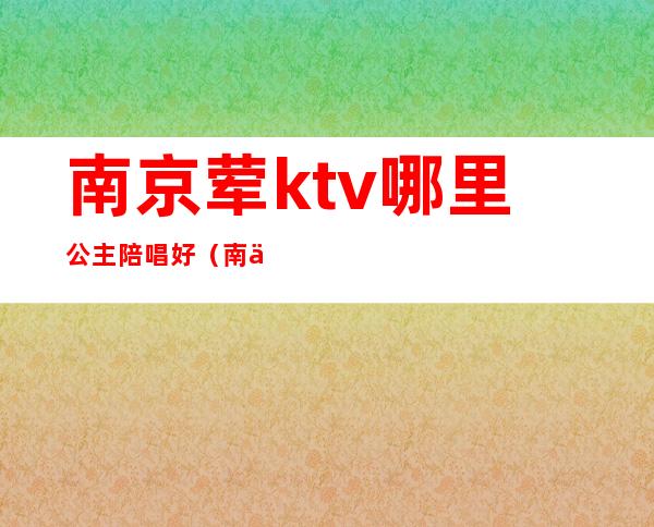 南京荤ktv哪里公主陪唱好(南京带公主的ktv)