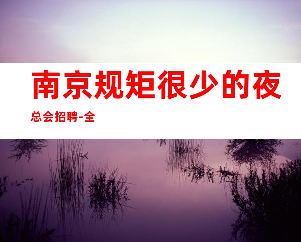 南京规矩很少的夜总会招聘-全职待遇优包厢路费