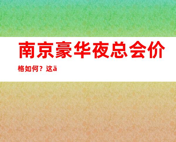 南京豪华夜总会价格如何？这份榜单前十口碑好