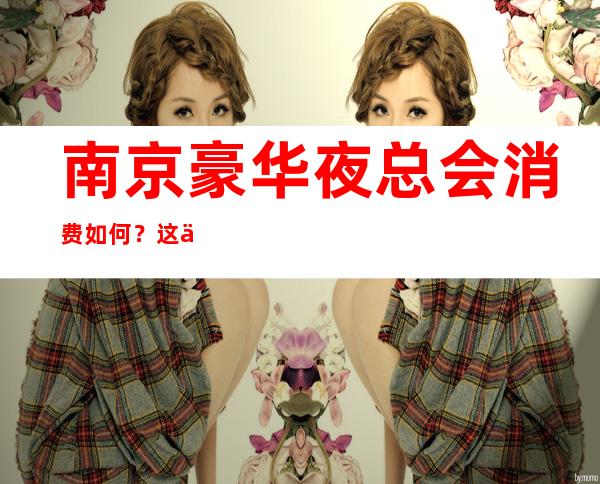 南京豪华夜总会消费如何?这份榜单前十口碑好