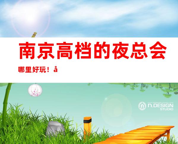 南京高档的夜总会哪里好玩!南京KTV包厢预定性价比高