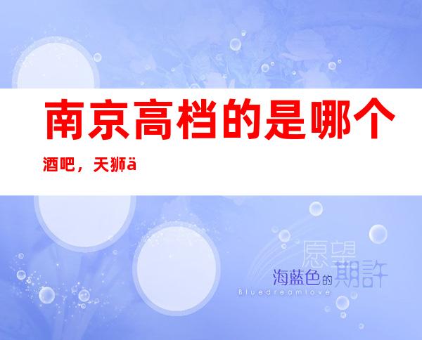 南京高档的是哪个酒吧,天狮会酒吧使您的夜晚更加精彩