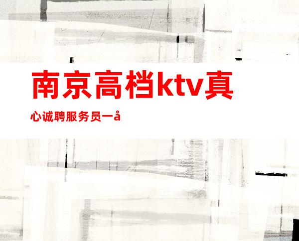 南京高档ktv真心诚聘服务员一千二起(最为靠谱工作)