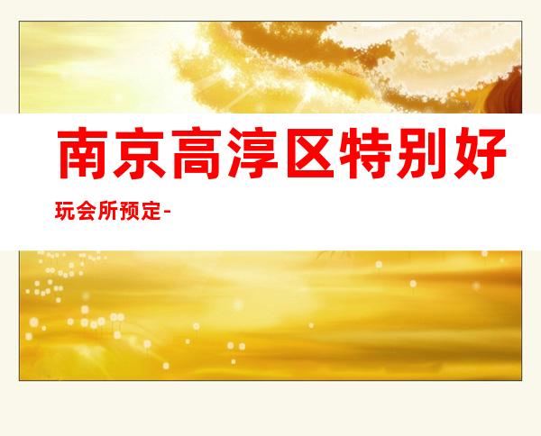 南京高淳区特别好玩会所预定-专业在线预订 – 南京高淳商务KTV
