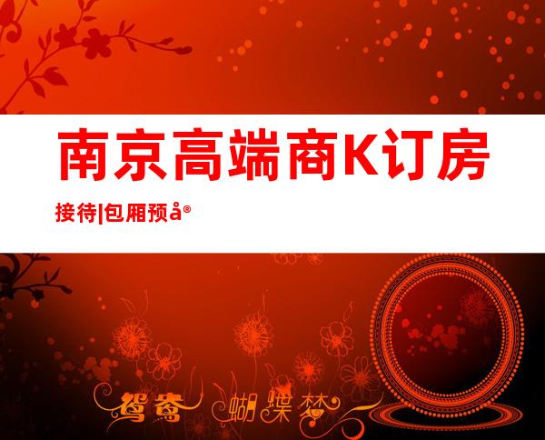 南京高端商K订房接待|包厢预定安排到位 – 南京白下商务KTV