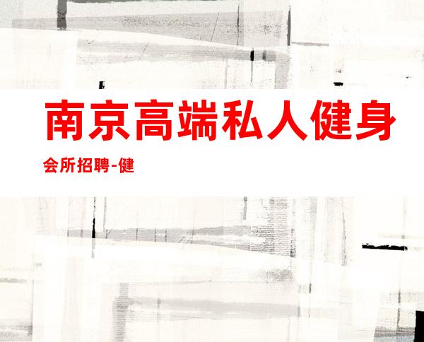 南京高端私人健身会所招聘-健身房工作怎么样?