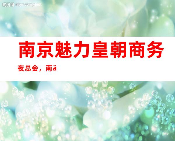 南京魅力皇朝商务夜总会,南京文娱场所推荐排行前三名