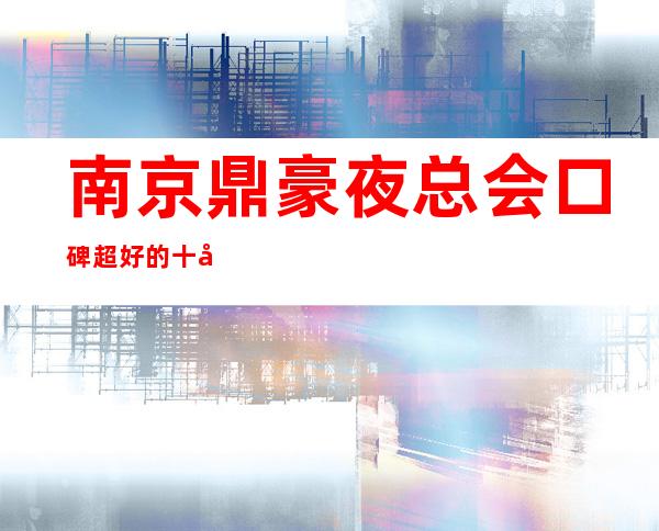 南京鼎豪夜总会口碑超好的十大商务KTV预订