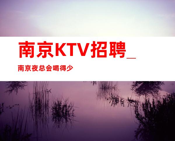 南京KTV招聘_南京夜总会喝得少详情不求酒量