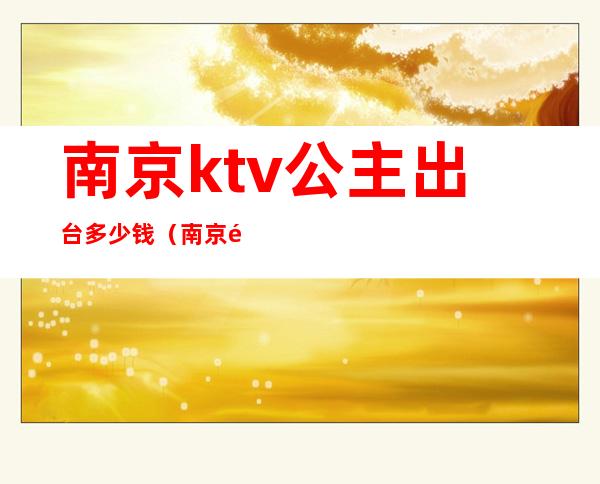 南京ktv公主出台多少钱（南京那些KTV300公主费）