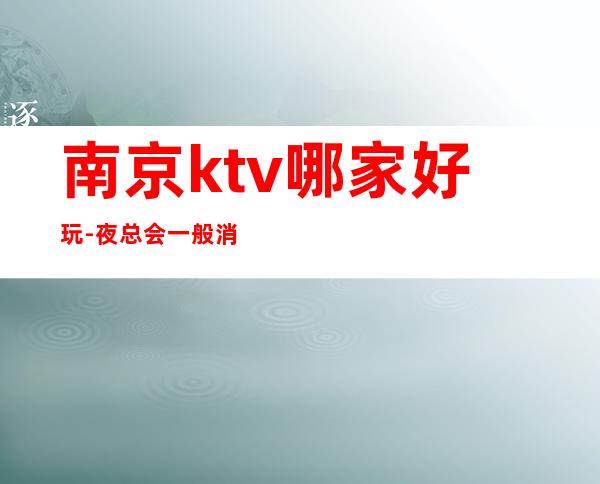 南京ktv哪家好玩-夜总会一般消费多少钱 – 南京玄武商务KTV