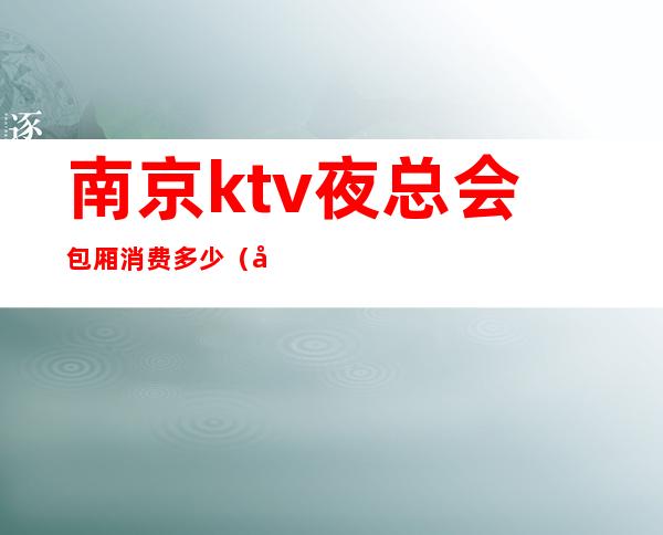 南京ktv夜总会包厢消费多少(南京最大ktv夜场)