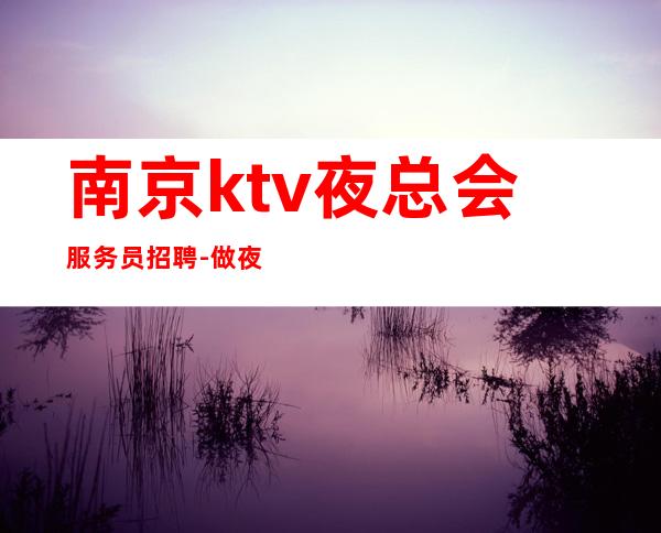 南京ktv夜总会服务员招聘-做夜总会为的是改变自己的生活