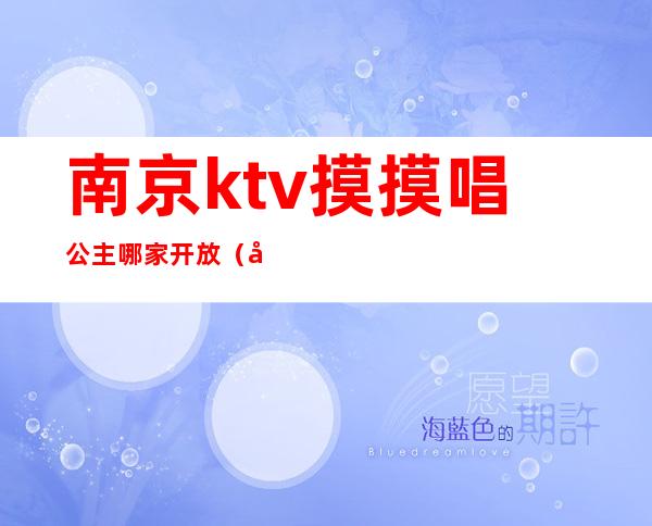 南京ktv摸摸唱公主哪家开放(南京ktv哪里有公主)