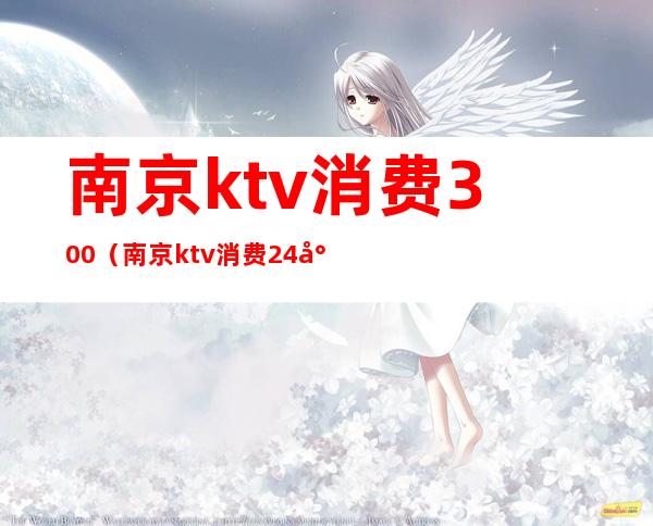 南京ktv消费300(南京ktv消费24小时的)