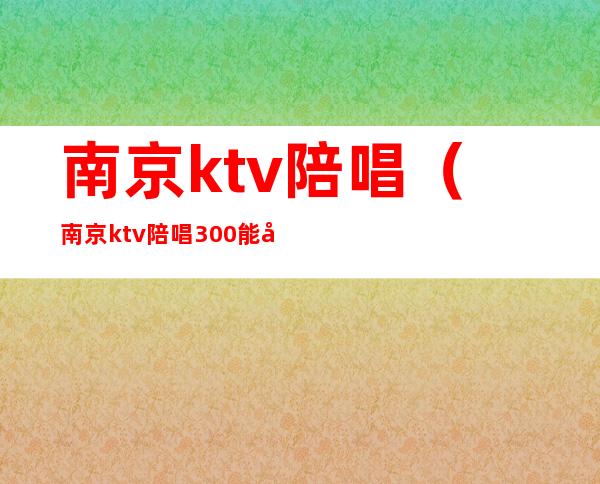 南京ktv陪唱（南京ktv陪唱300能对她做什么）