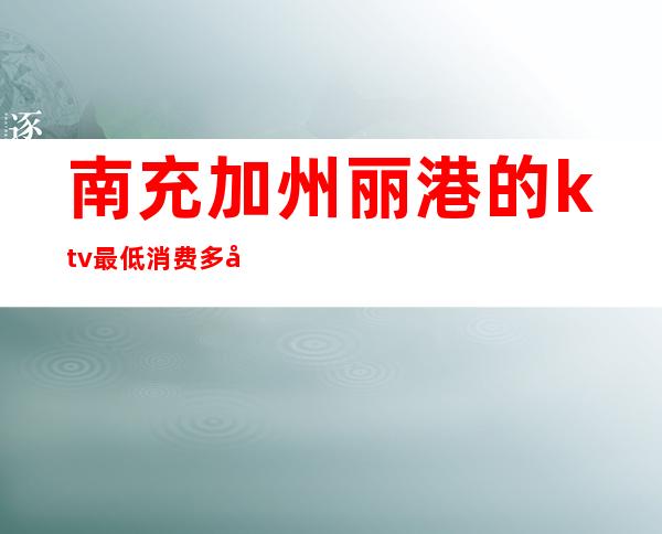 南充加州丽港的ktv最低消费多少（南充哪些KTV有佳丽）