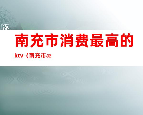 南充市消费最高的ktv(南充市消费高吗)