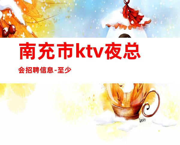 南充市ktv夜总会招聘信息-至少上一个班