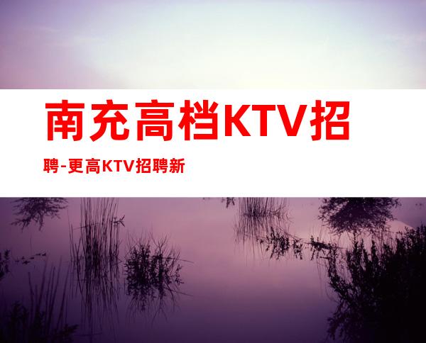 南充高档KTV招聘-更高KTV招聘新人负责到底