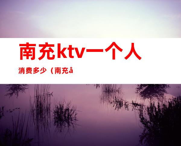南充ktv一个人消费多少(南充哪个ktv美女放得开)
