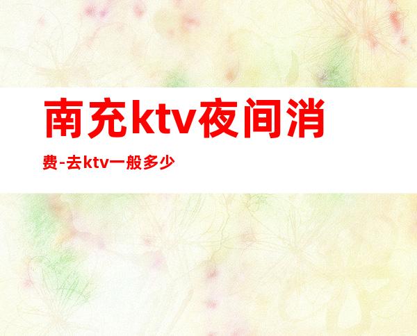 南充ktv夜间消费-去ktv一般多少钱?