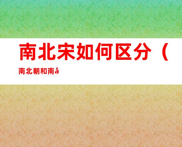 南北宋如何区分(南北朝和南宋北宋区别)