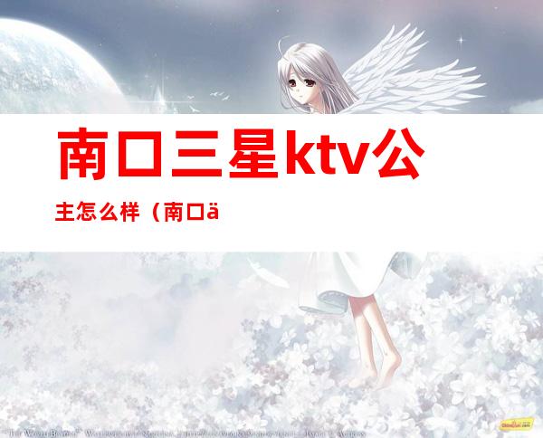 南口三星ktv公主怎么样(南口三星ktv有什么服务)
