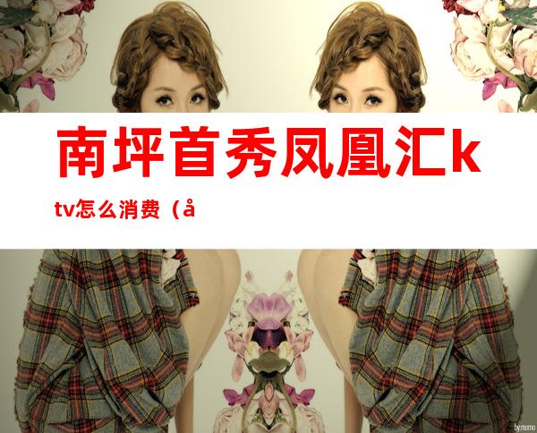 南坪首秀凤凰汇ktv怎么消费（凤凰汇ktv怎么样）