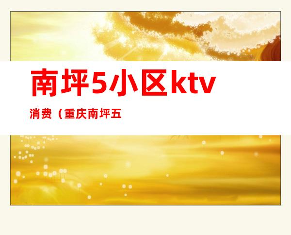 南坪5小区ktv消费(重庆南坪五小区ktv哪家好耍)
