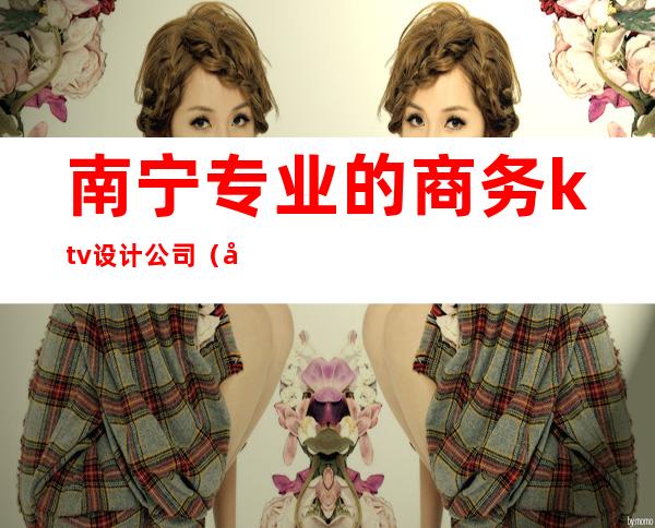 南宁专业的商务ktv设计公司(南宁高端ktv)