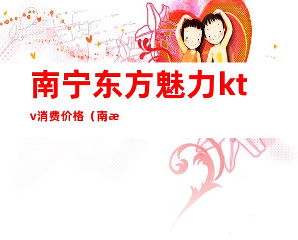 南宁东方魅力ktv消费价格（南昌东方魅力ktv消费标准）