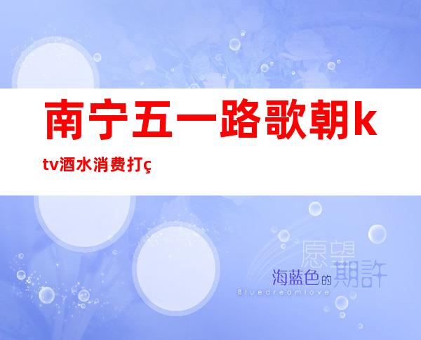 南宁五一路歌朝ktv酒水消费打碟(南宁五一路ktv娱乐会所)