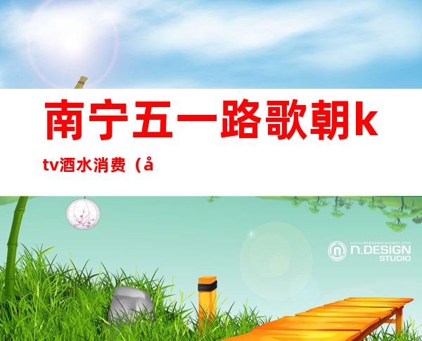 南宁五一路歌朝ktv酒水消费(南宁欢唱KTV)