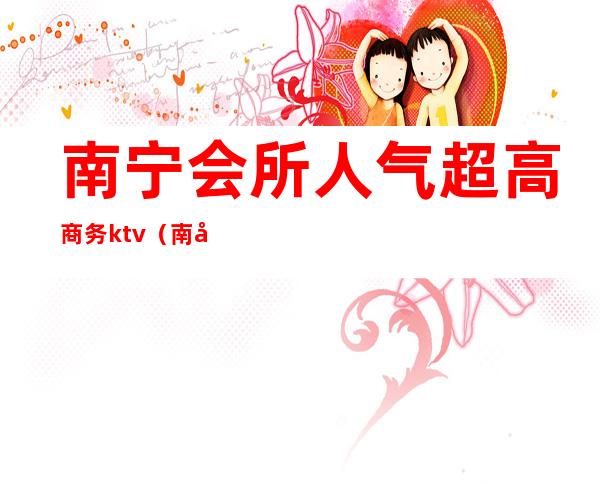 南宁会所人气超高商务ktv(南宁会所哪里好)