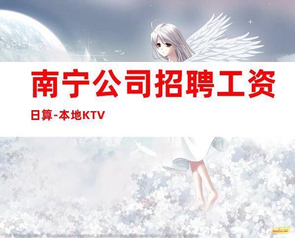 南宁公司招聘工资日算-本地KTV招聘联系我安排入职