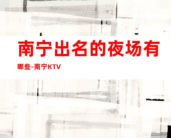 南宁出名的夜场有哪些-南宁KTV预定咨询