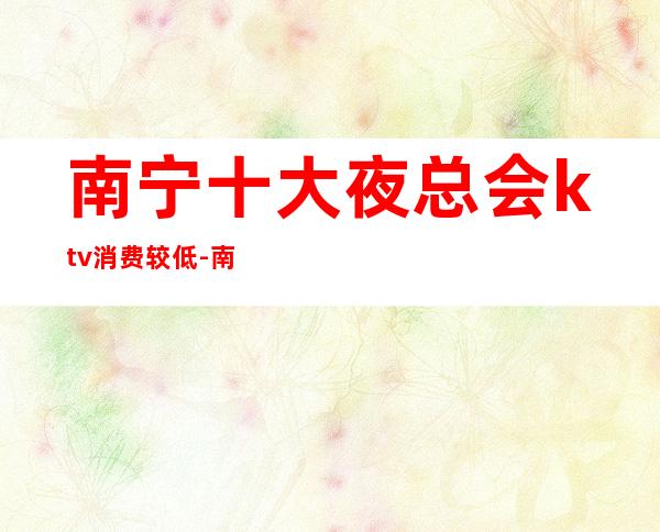 南宁十大夜总会ktv消费较低-南宁有哪些演艺吧或者夜总会？消费如何？