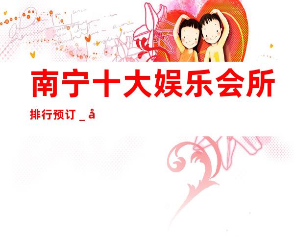南宁十大娱乐会所排行预订_南宁KTV预订咨询 – 南宁青秀商务KTV