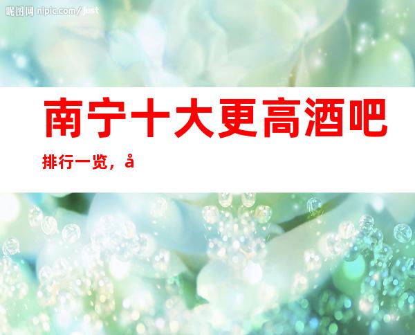 南宁十大更高酒吧排行一览，商务接待预订信息网总表