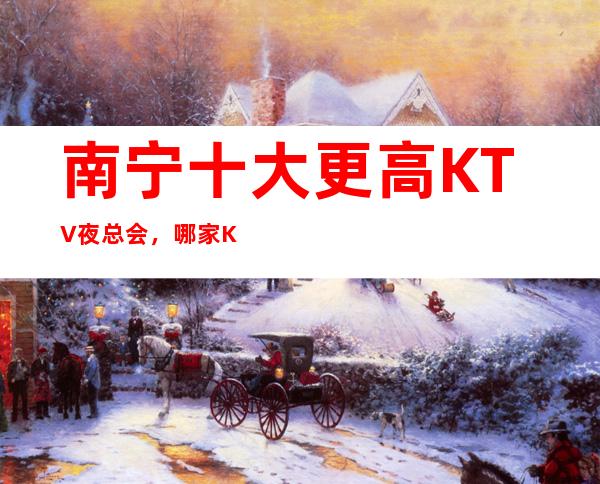 南宁十大更高KTV夜总会,哪家KTV夜总会好玩?