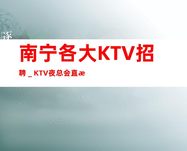南宁各大KTV招聘_KTV夜总会直招2023全新发布
