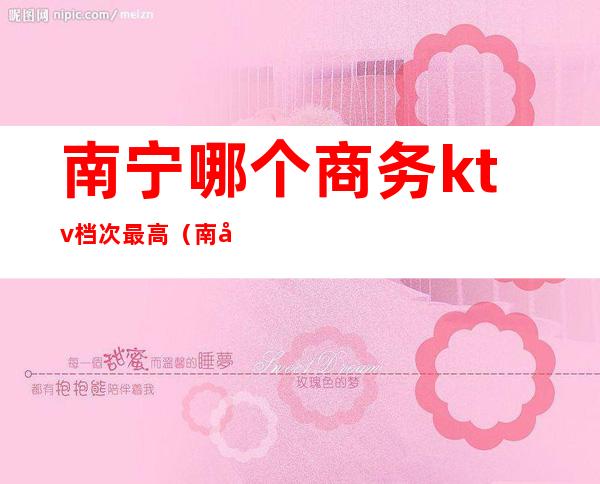 南宁哪个商务ktv档次最高(南宁商务ktv哪家好)