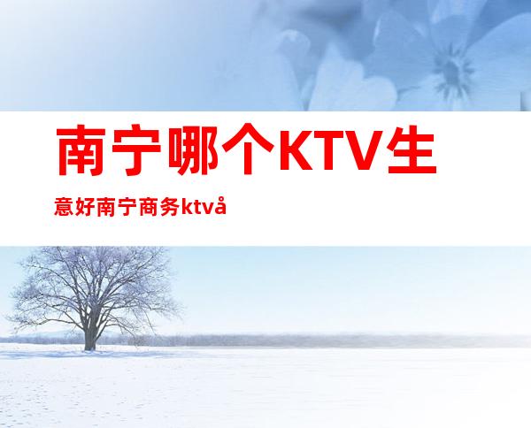 南宁哪个KTV生意好/南宁商务ktv哪家好 – 南宁青秀商务KTV