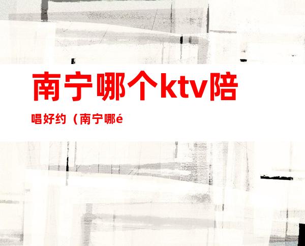 南宁哪个ktv陪唱好约(南宁哪里有陪酒的ktv)